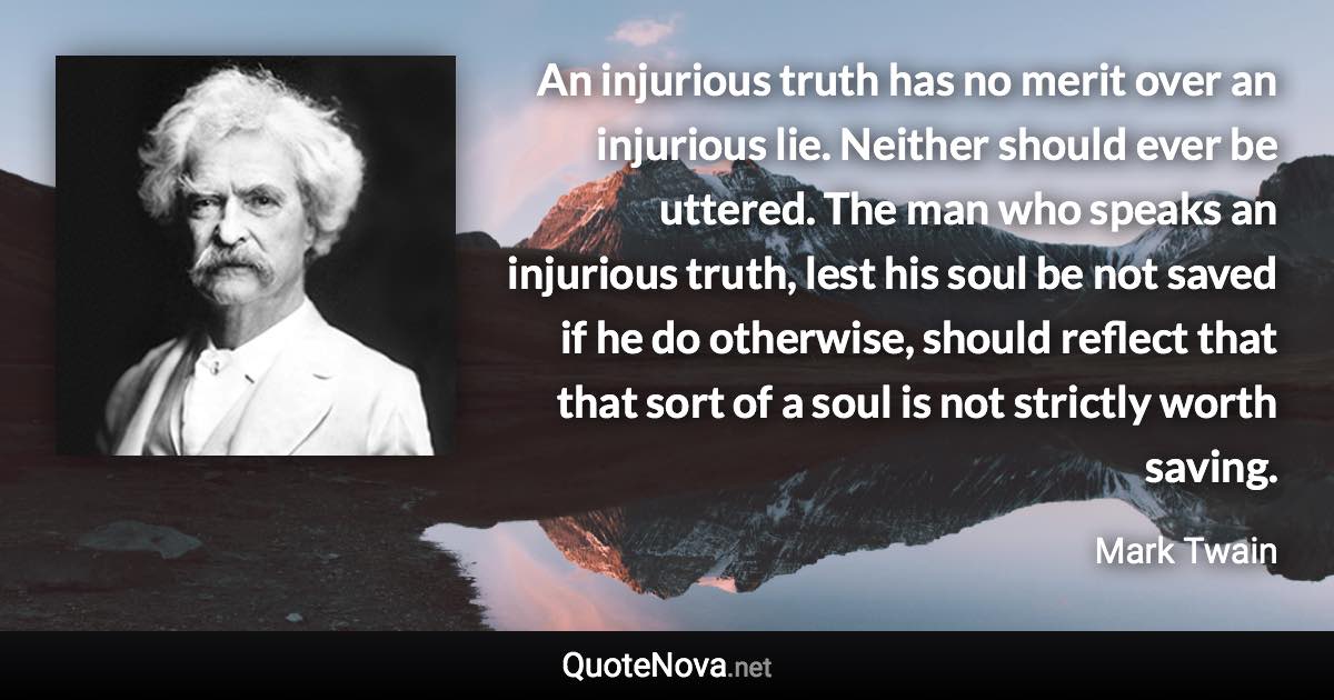 An injurious truth has no merit over an injurious lie. Neither should ever be uttered. The man who speaks an injurious truth, lest his soul be not saved if he do otherwise, should reflect that that sort of a soul is not strictly worth saving. - Mark Twain quote