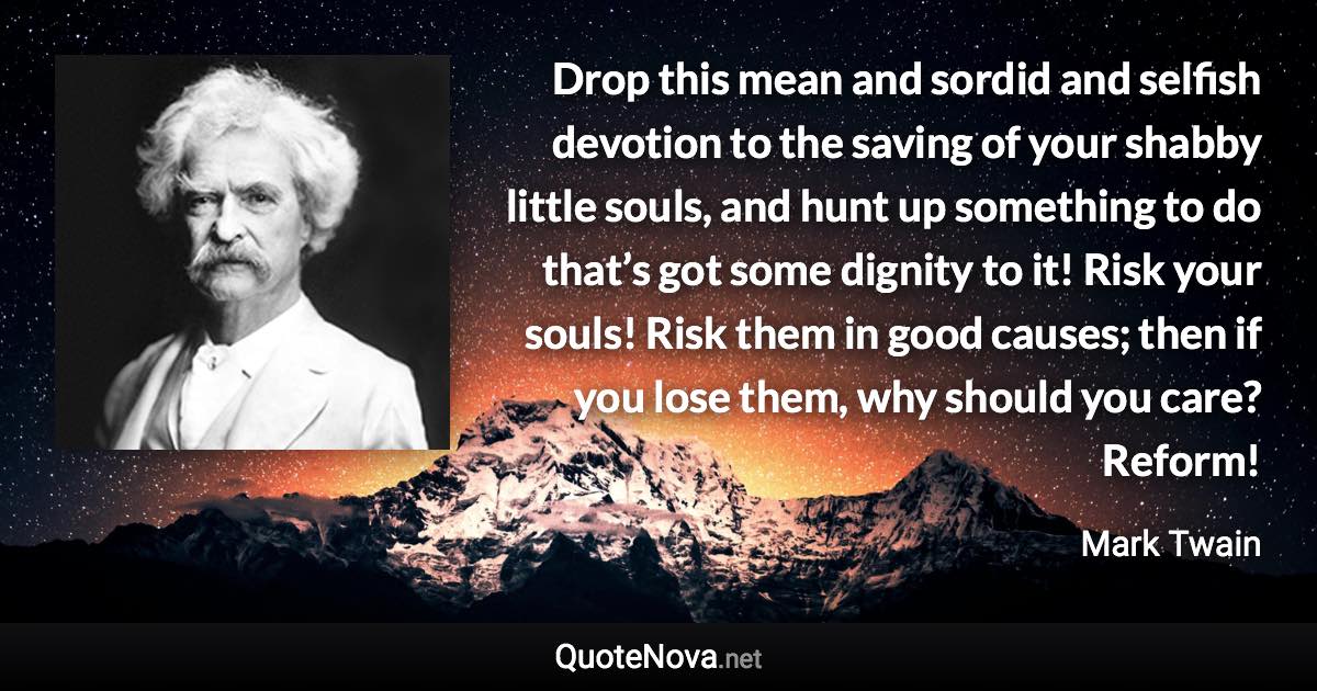 Drop this mean and sordid and selfish devotion to the saving of your shabby little souls, and hunt up something to do that’s got some dignity to it! Risk your souls! Risk them in good causes; then if you lose them, why should you care? Reform! - Mark Twain quote