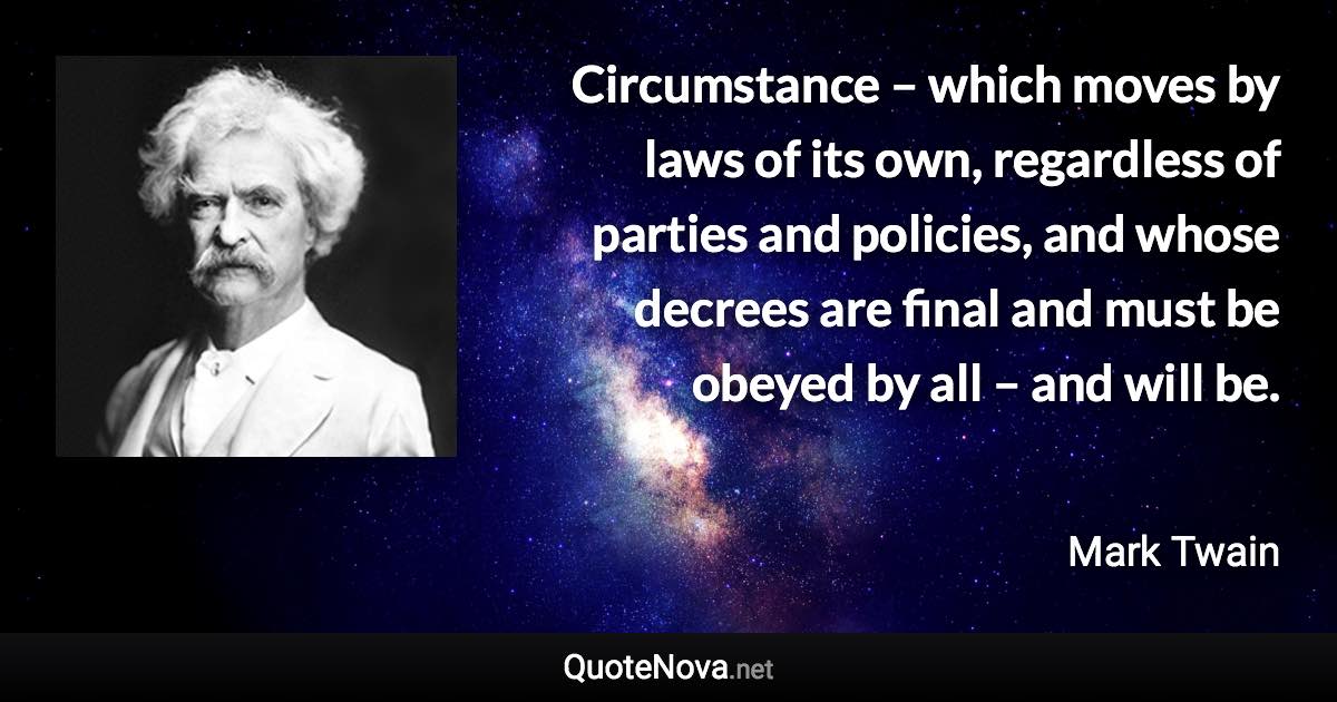 Circumstance – which moves by laws of its own, regardless of parties and policies, and whose decrees are final and must be obeyed by all – and will be. - Mark Twain quote