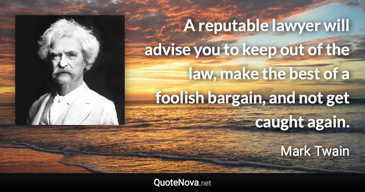 A reputable lawyer will advise you to keep out of the law, make the best of a foolish bargain, and not get caught again. - Mark Twain quote