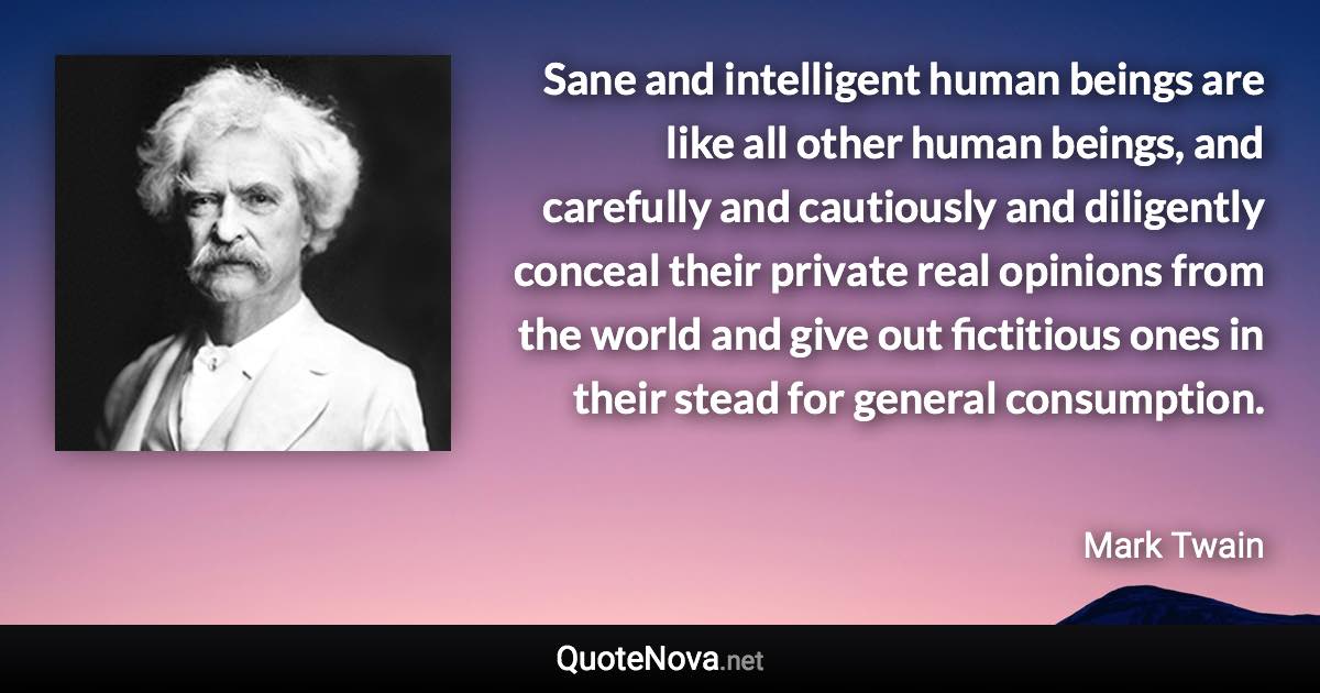 Sane and intelligent human beings are like all other human beings, and carefully and cautiously and diligently conceal their private real opinions from the world and give out fictitious ones in their stead for general consumption. - Mark Twain quote