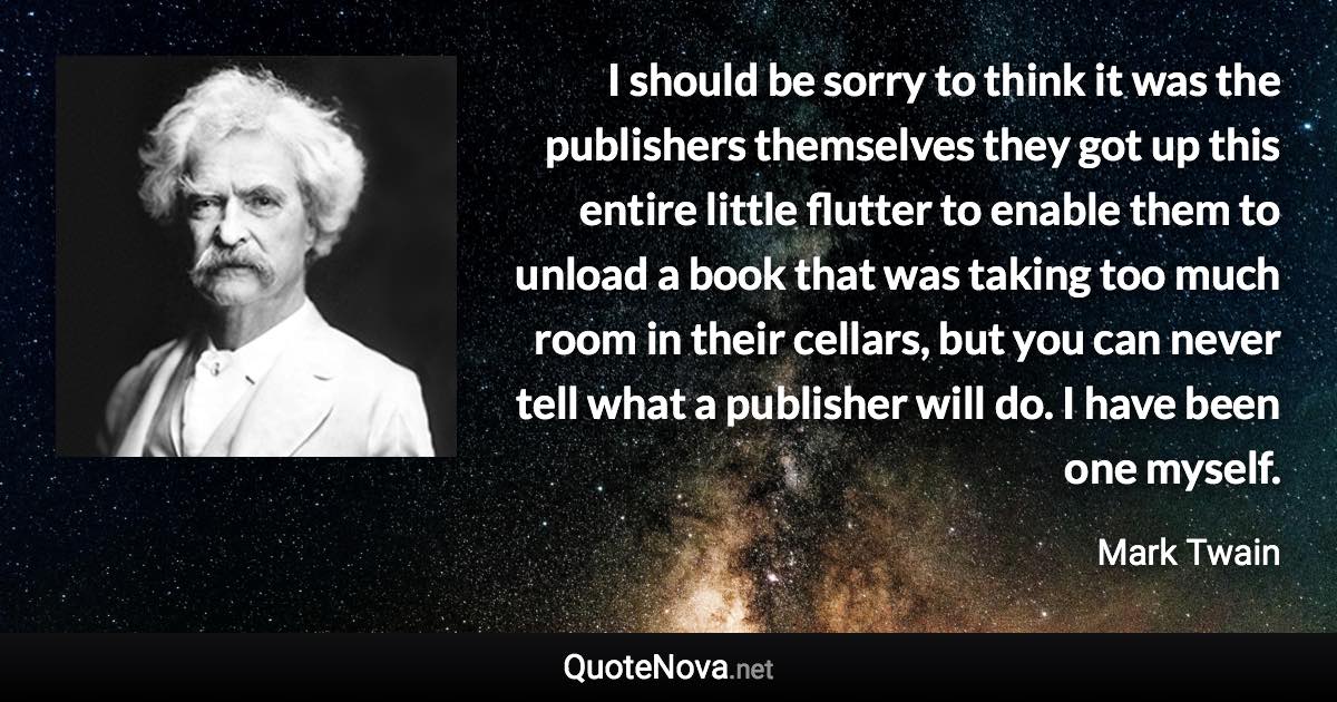 I should be sorry to think it was the publishers themselves they got up this entire little flutter to enable them to unload a book that was taking too much room in their cellars, but you can never tell what a publisher will do. I have been one myself. - Mark Twain quote