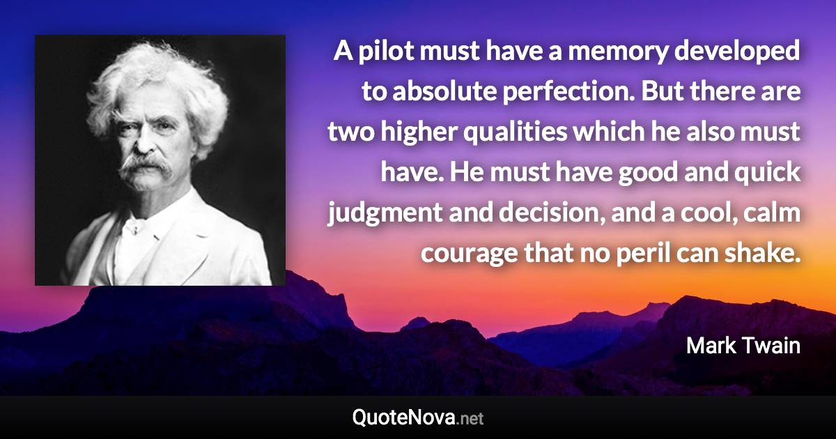 A pilot must have a memory developed to absolute perfection. But there are two higher qualities which he also must have. He must have good and quick judgment and decision, and a cool, calm courage that no peril can shake. - Mark Twain quote