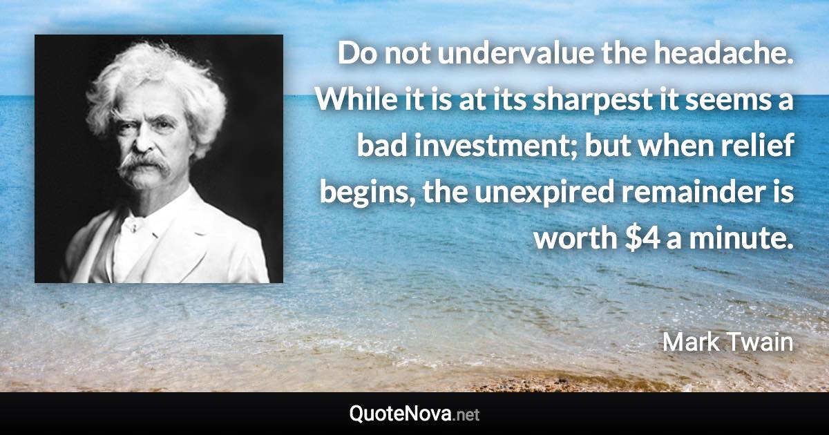 Do not undervalue the headache. While it is at its sharpest it seems a bad investment; but when relief begins, the unexpired remainder is worth $4 a minute. - Mark Twain quote