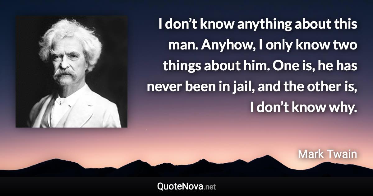 I don’t know anything about this man. Anyhow, I only know two things about him. One is, he has never been in jail, and the other is, I don’t know why. - Mark Twain quote