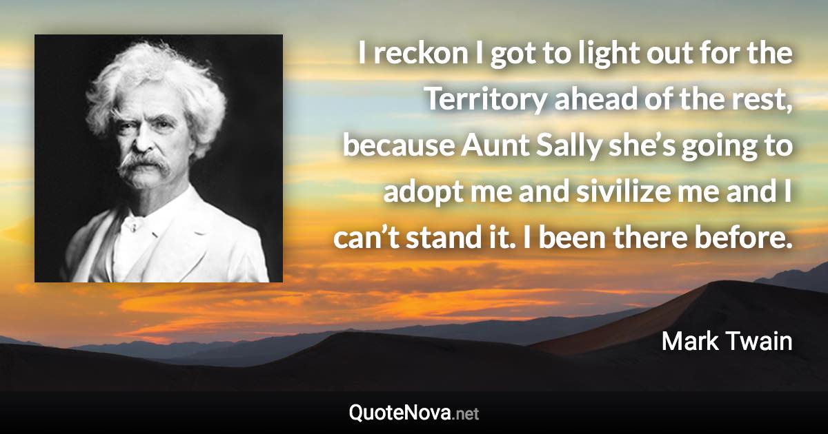 I reckon I got to light out for the Territory ahead of the rest, because Aunt Sally she’s going to adopt me and sivilize me and I can’t stand it. I been there before. - Mark Twain quote