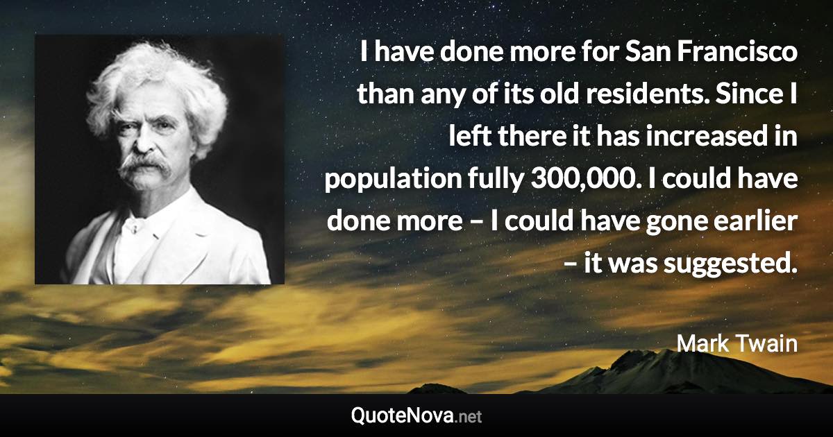 I have done more for San Francisco than any of its old residents. Since I left there it has increased in population fully 300,000. I could have done more – I could have gone earlier – it was suggested. - Mark Twain quote