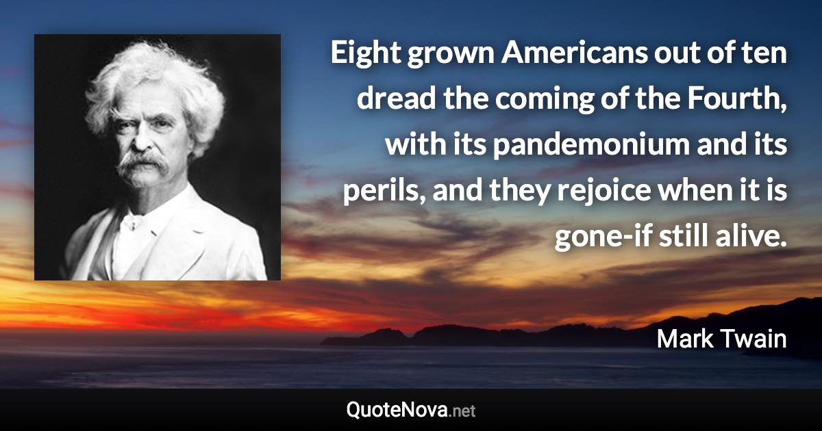 Eight grown Americans out of ten dread the coming of the Fourth, with its pandemonium and its perils, and they rejoice when it is gone-if still alive. - Mark Twain quote