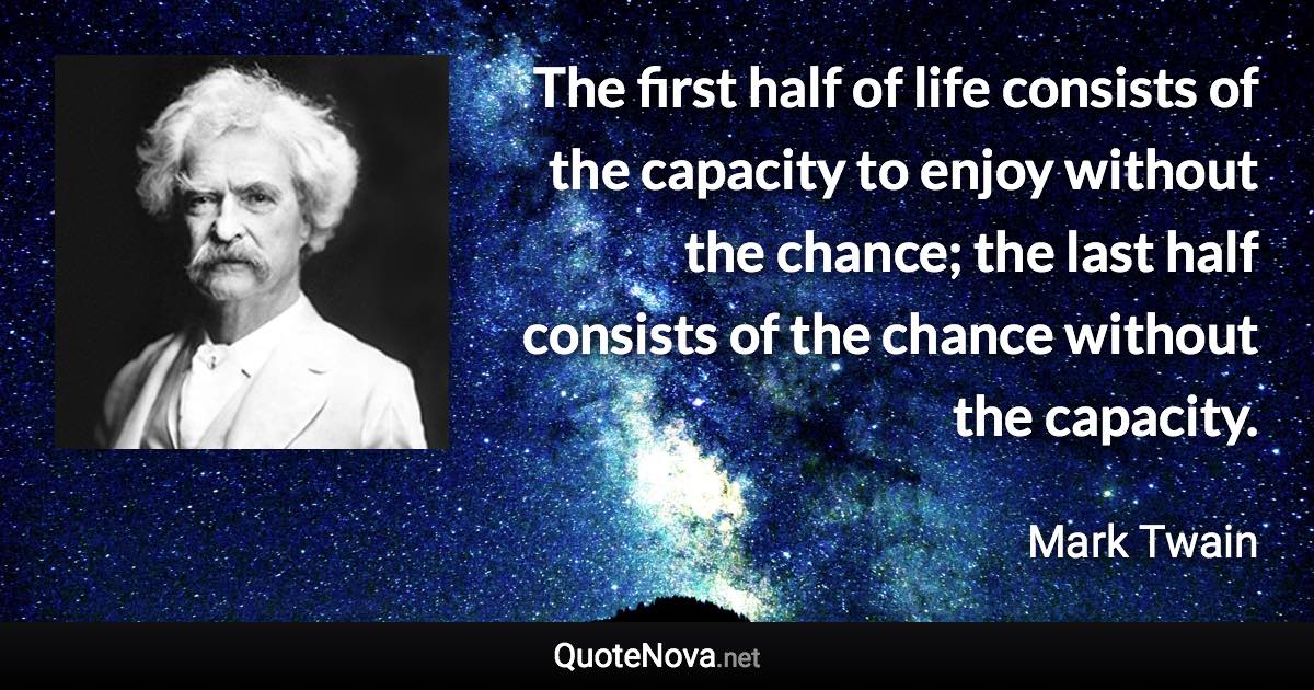 The first half of life consists of the capacity to enjoy without the chance; the last half consists of the chance without the capacity. - Mark Twain quote