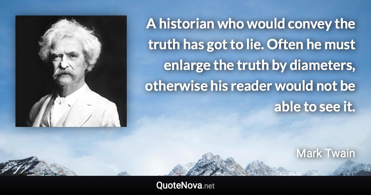 A historian who would convey the truth has got to lie. Often he must enlarge the truth by diameters, otherwise his reader would not be able to see it. - Mark Twain quote