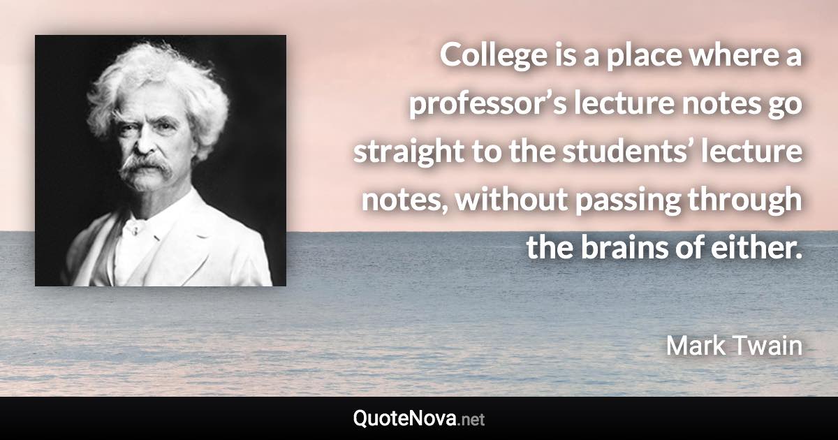 College is a place where a professor’s lecture notes go straight to the students’ lecture notes, without passing through the brains of either. - Mark Twain quote