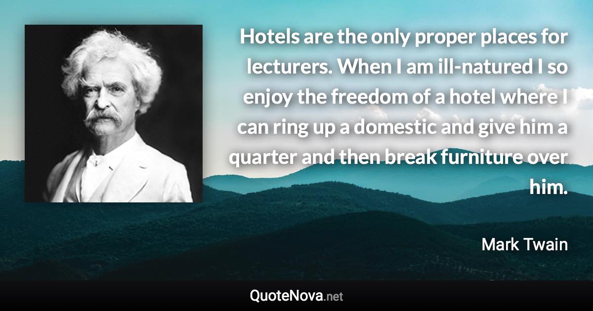 Hotels are the only proper places for lecturers. When I am ill-natured I so enjoy the freedom of a hotel where I can ring up a domestic and give him a quarter and then break furniture over him. - Mark Twain quote