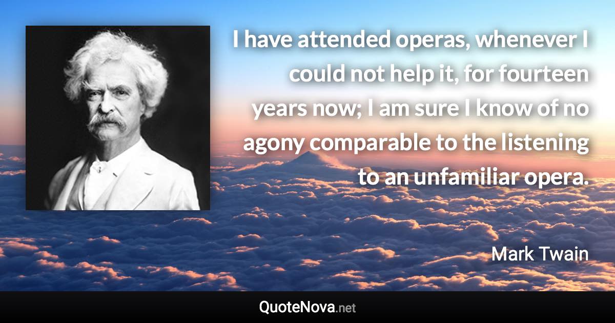 I have attended operas, whenever I could not help it, for fourteen years now; I am sure I know of no agony comparable to the listening to an unfamiliar opera. - Mark Twain quote