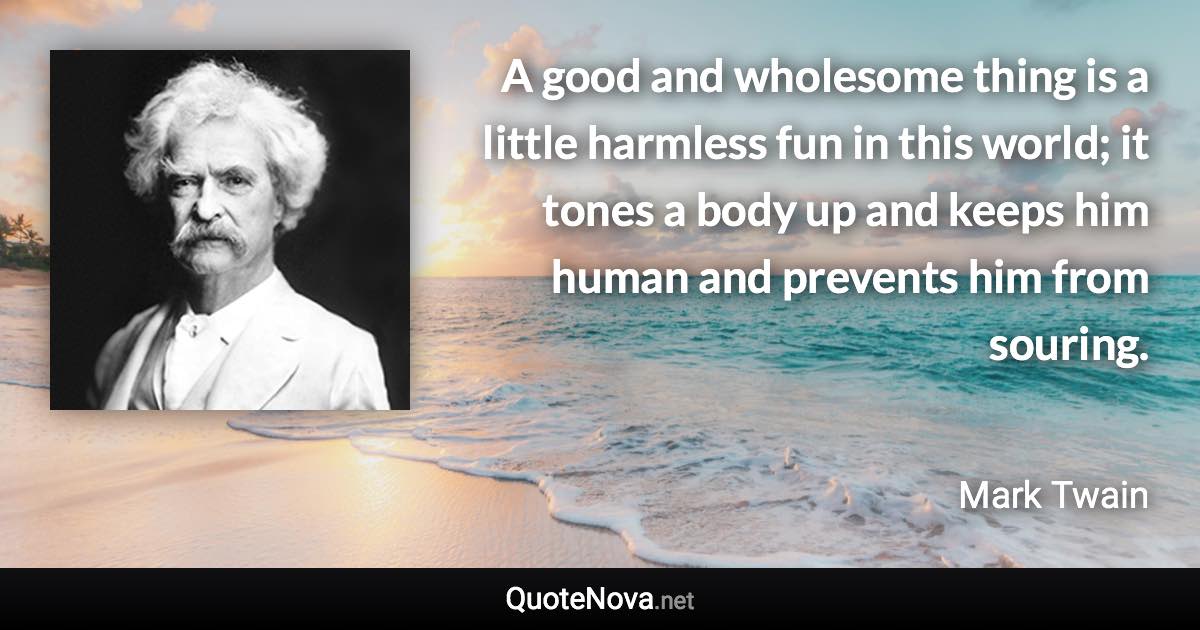 A good and wholesome thing is a little harmless fun in this world; it tones a body up and keeps him human and prevents him from souring. - Mark Twain quote