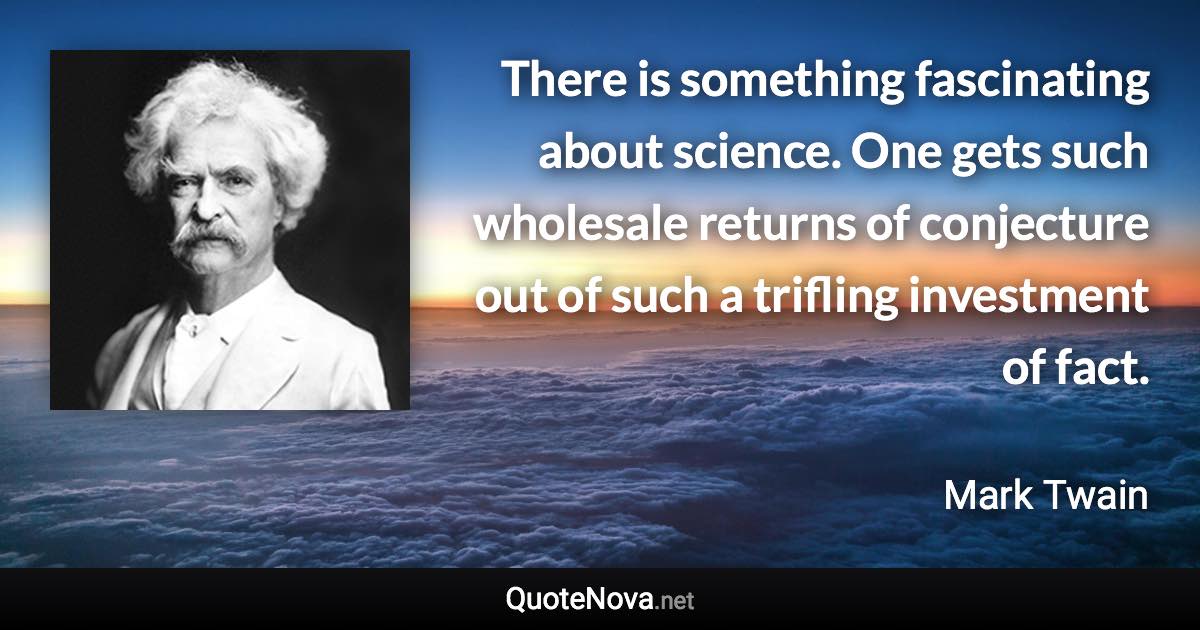 There is something fascinating about science. One gets such wholesale returns of conjecture out of such a trifling investment of fact. - Mark Twain quote