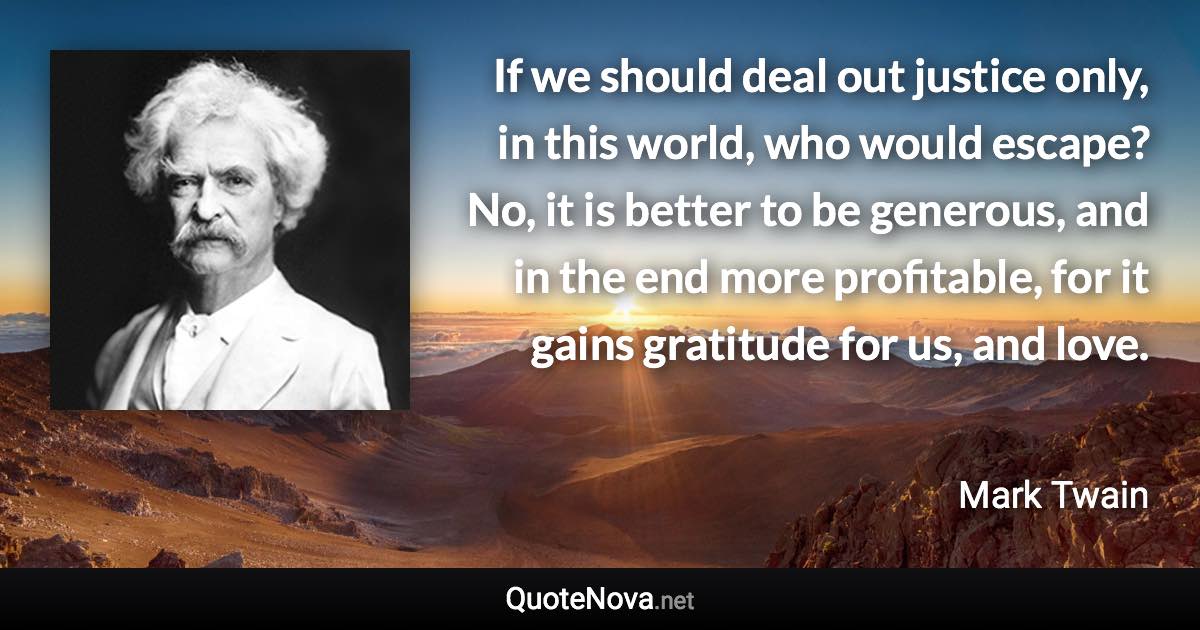 If we should deal out justice only, in this world, who would escape? No, it is better to be generous, and in the end more profitable, for it gains gratitude for us, and love. - Mark Twain quote