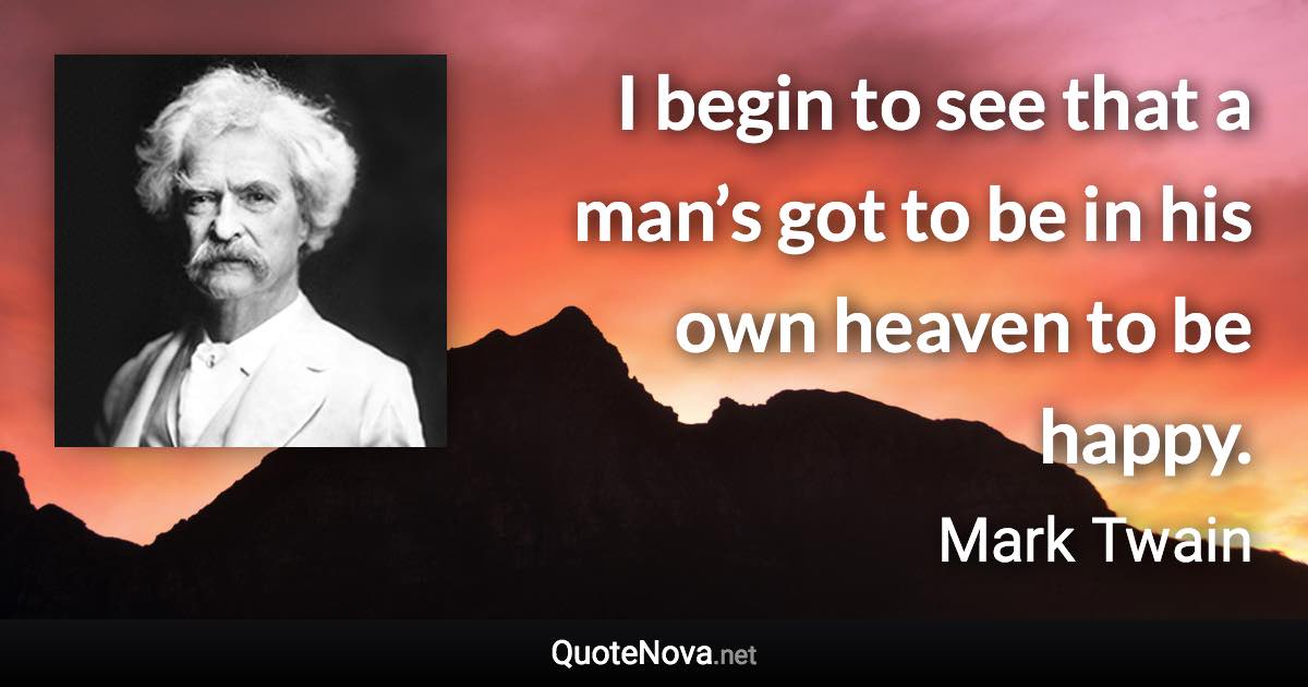 I begin to see that a man’s got to be in his own heaven to be happy. - Mark Twain quote