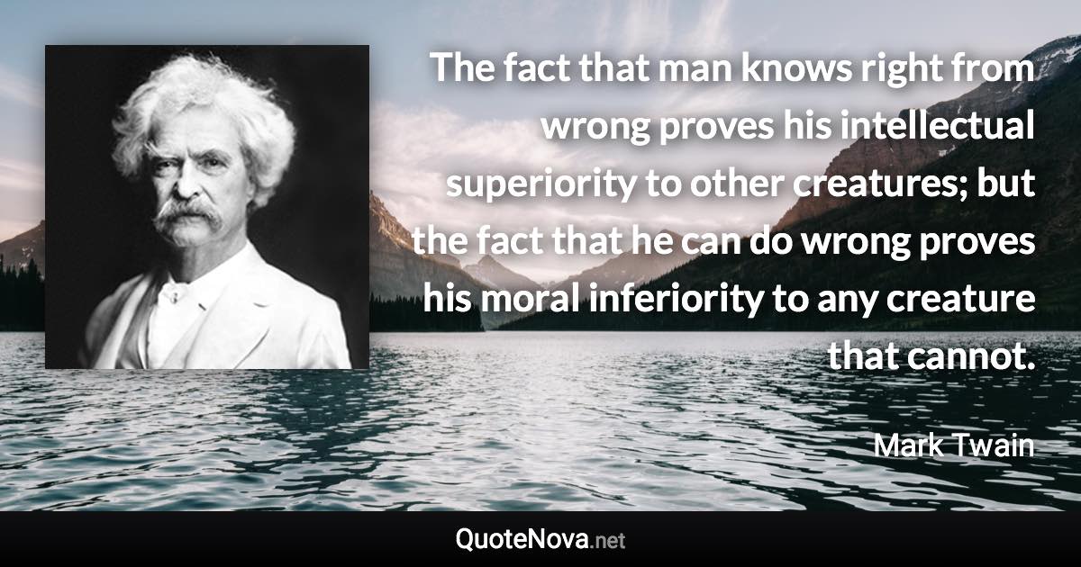 The fact that man knows right from wrong proves his intellectual superiority to other creatures; but the fact that he can do wrong proves his moral inferiority to any creature that cannot. - Mark Twain quote