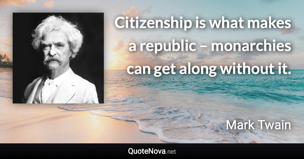 Citizenship is what makes a republic – monarchies can get along without it. - Mark Twain quote