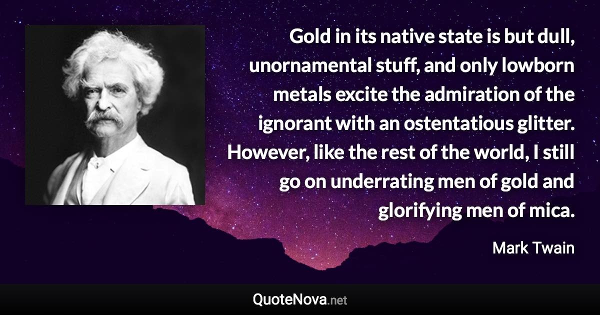 Gold in its native state is but dull, unornamental stuff, and only lowborn metals excite the admiration of the ignorant with an ostentatious glitter. However, like the rest of the world, I still go on underrating men of gold and glorifying men of mica. - Mark Twain quote