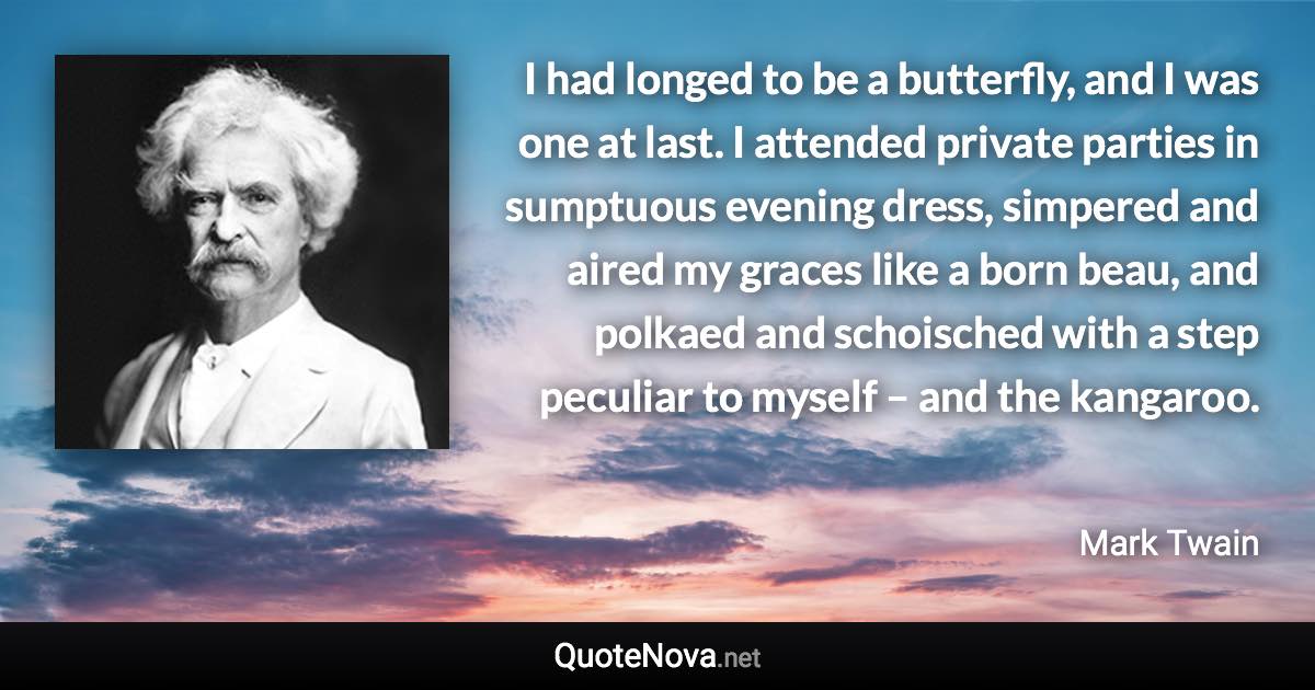 I had longed to be a butterfly, and I was one at last. I attended private parties in sumptuous evening dress, simpered and aired my graces like a born beau, and polkaed and schoisched with a step peculiar to myself – and the kangaroo. - Mark Twain quote