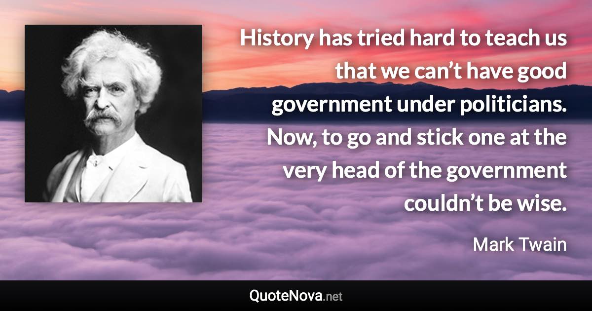 History has tried hard to teach us that we can’t have good government under politicians. Now, to go and stick one at the very head of the government couldn’t be wise. - Mark Twain quote