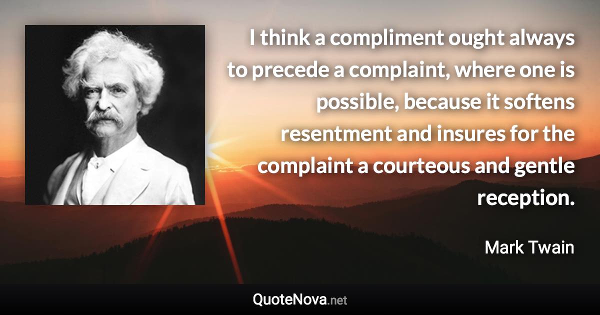 I think a compliment ought always to precede a complaint, where one is possible, because it softens resentment and insures for the complaint a courteous and gentle reception. - Mark Twain quote