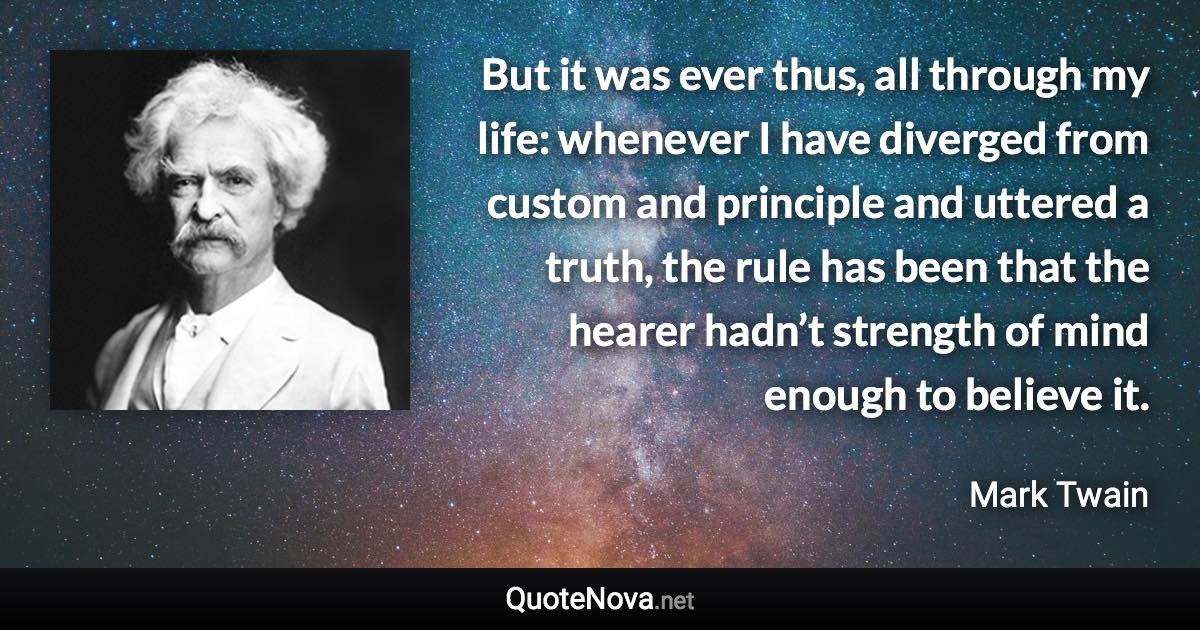 But it was ever thus, all through my life: whenever I have diverged from custom and principle and uttered a truth, the rule has been that the hearer hadn’t strength of mind enough to believe it. - Mark Twain quote