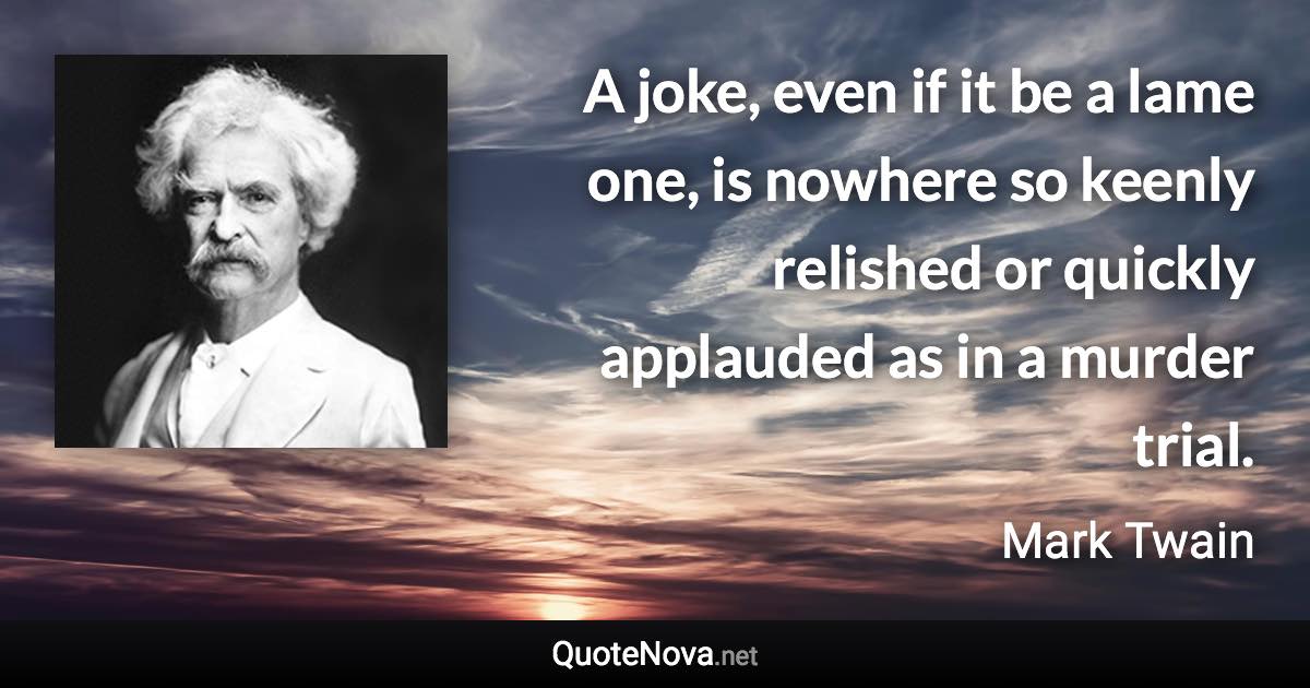 A joke, even if it be a lame one, is nowhere so keenly relished or quickly applauded as in a murder trial. - Mark Twain quote