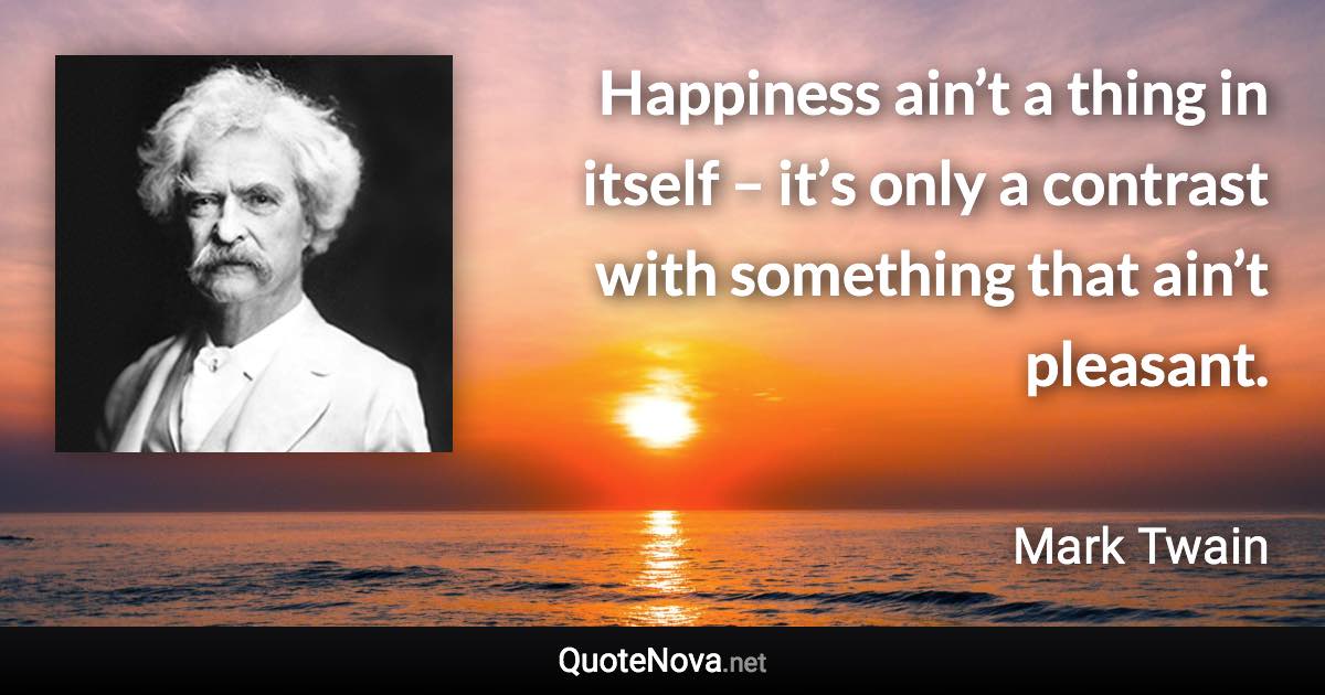 Happiness ain’t a thing in itself – it’s only a contrast with something that ain’t pleasant. - Mark Twain quote