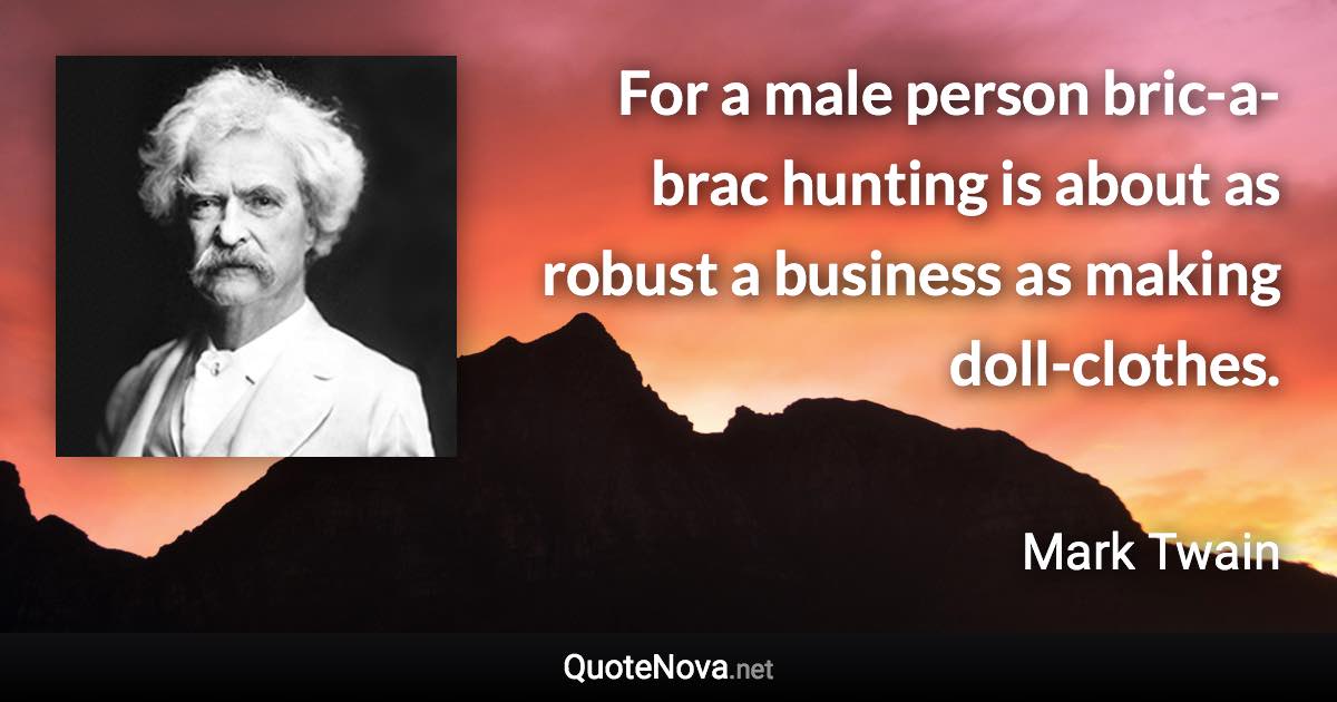 For a male person bric-a-brac hunting is about as robust a business as making doll-clothes. - Mark Twain quote