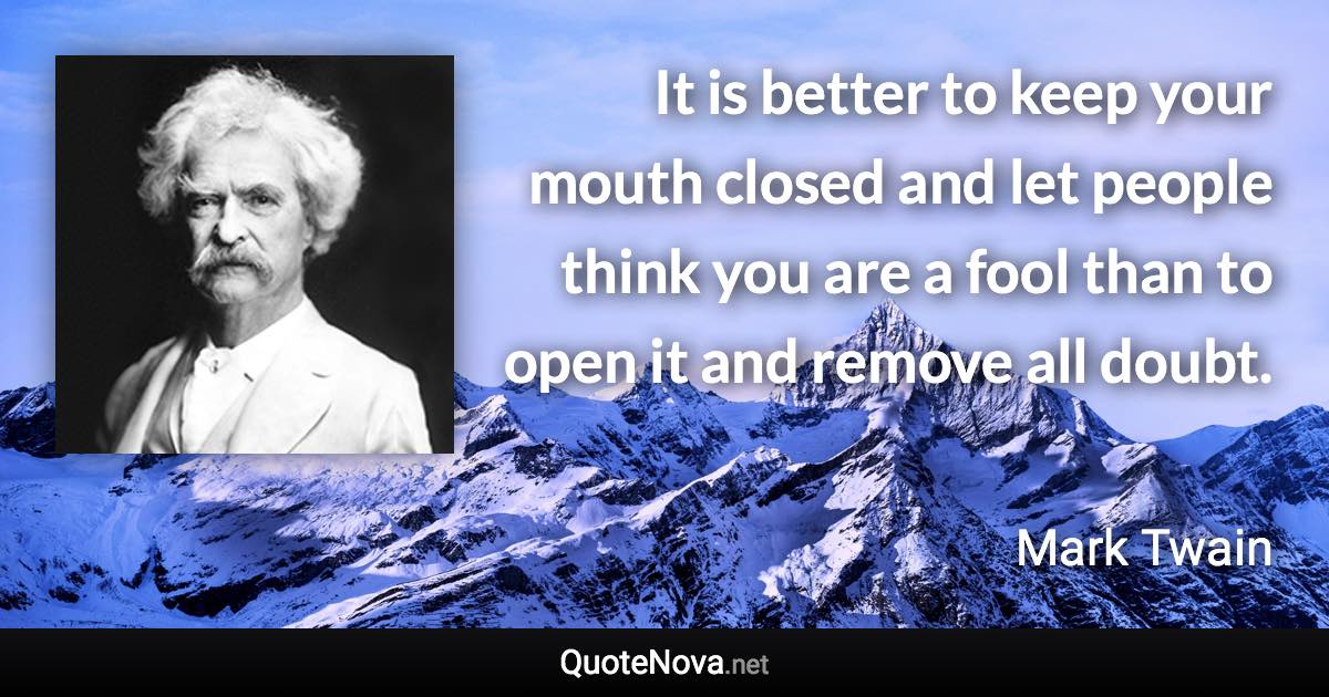 It is better to keep your mouth closed and let people think you are a fool than to open it and remove all doubt. - Mark Twain quote