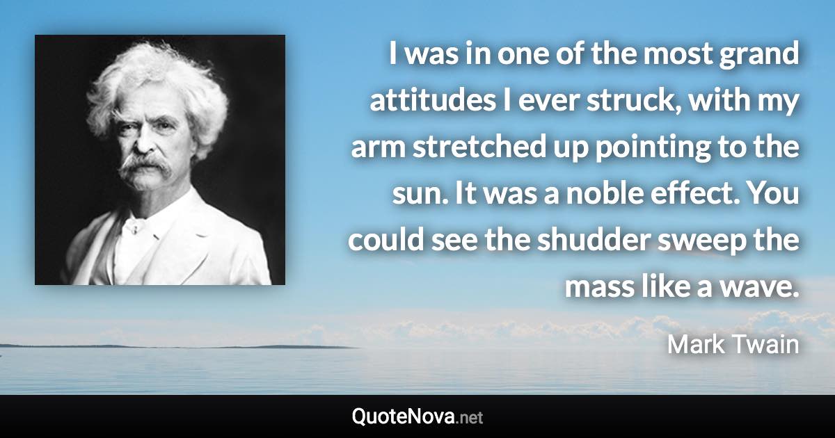 I was in one of the most grand attitudes I ever struck, with my arm stretched up pointing to the sun. It was a noble effect. You could see the shudder sweep the mass like a wave. - Mark Twain quote