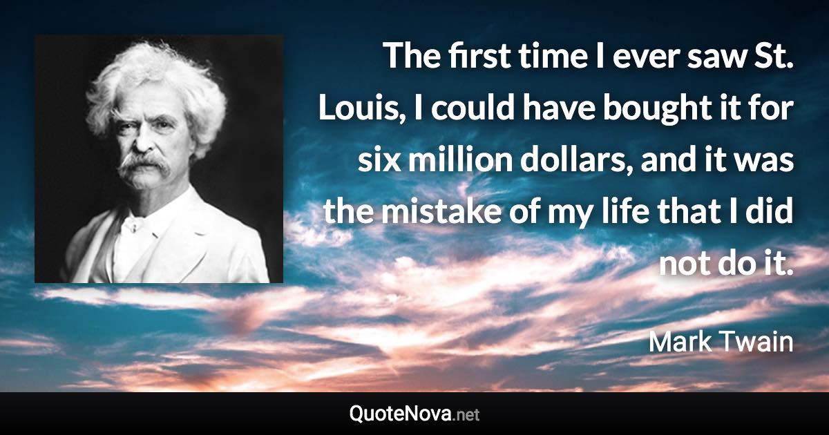 The first time I ever saw St. Louis, I could have bought it for six million dollars, and it was the mistake of my life that I did not do it. - Mark Twain quote