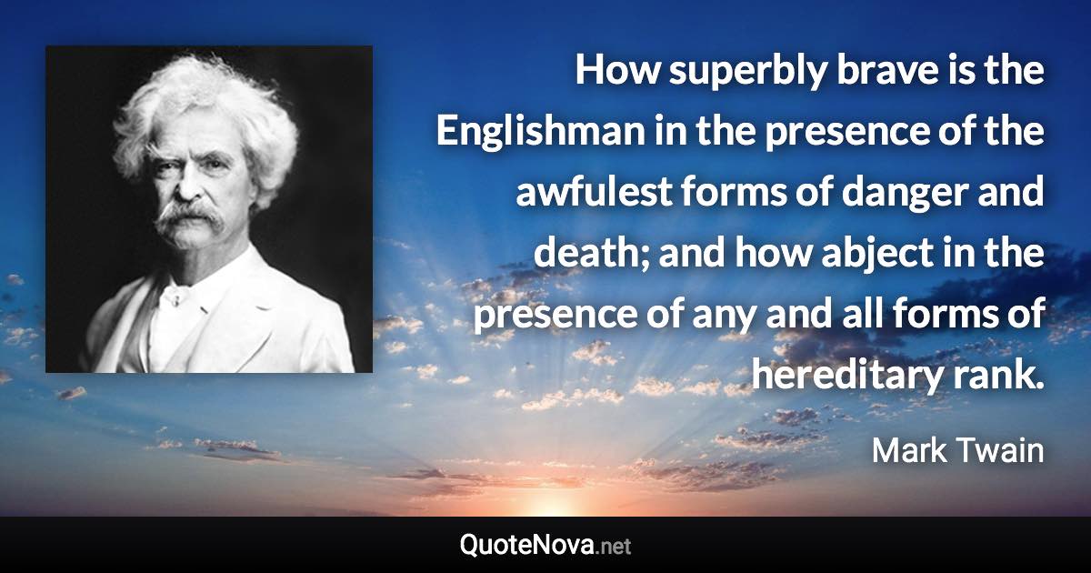 How superbly brave is the Englishman in the presence of the awfulest forms of danger and death; and how abject in the presence of any and all forms of hereditary rank. - Mark Twain quote