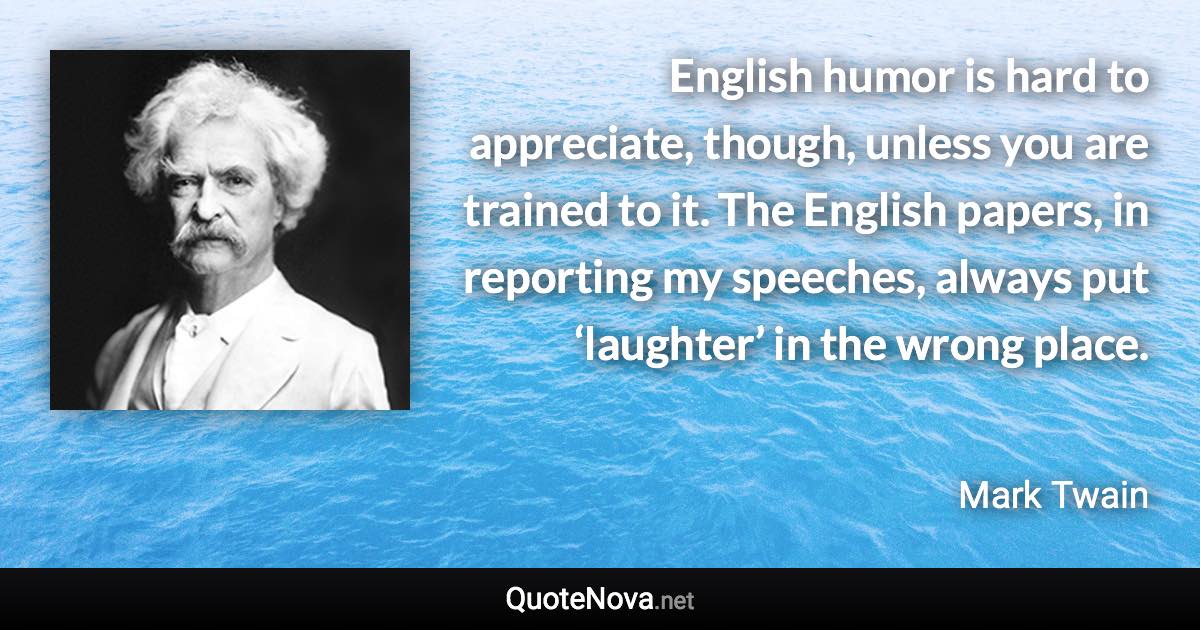 English humor is hard to appreciate, though, unless you are trained to it. The English papers, in reporting my speeches, always put ‘laughter’ in the wrong place. - Mark Twain quote