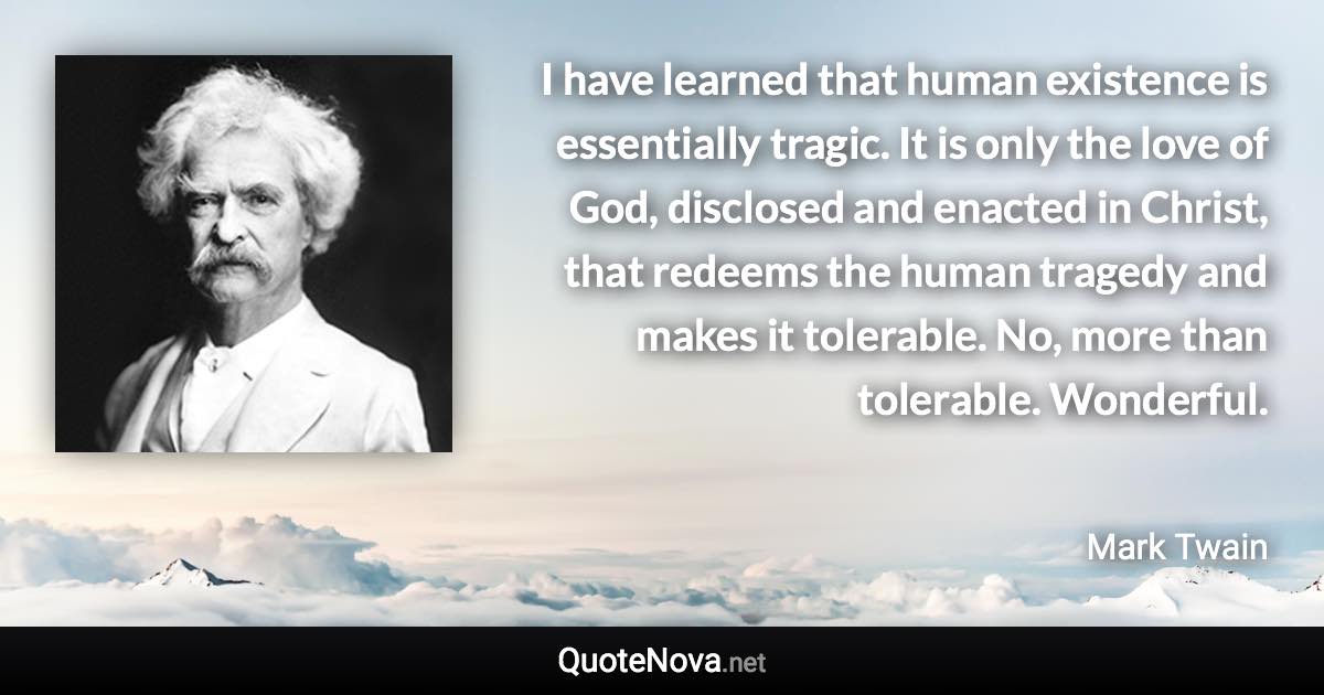 I have learned that human existence is essentially tragic. It is only the love of God, disclosed and enacted in Christ, that redeems the human tragedy and makes it tolerable. No, more than tolerable. Wonderful. - Mark Twain quote