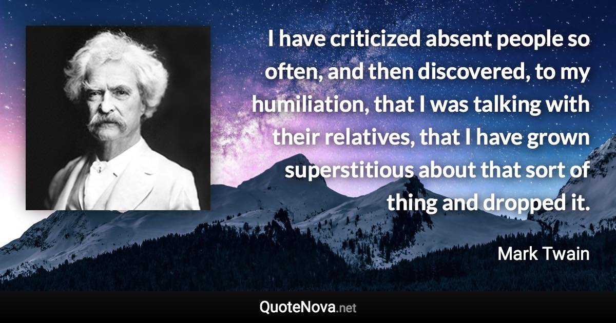 I have criticized absent people so often, and then discovered, to my humiliation, that I was talking with their relatives, that I have grown superstitious about that sort of thing and dropped it. - Mark Twain quote