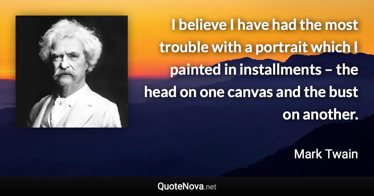 I believe I have had the most trouble with a portrait which I painted in installments – the head on one canvas and the bust on another. - Mark Twain quote