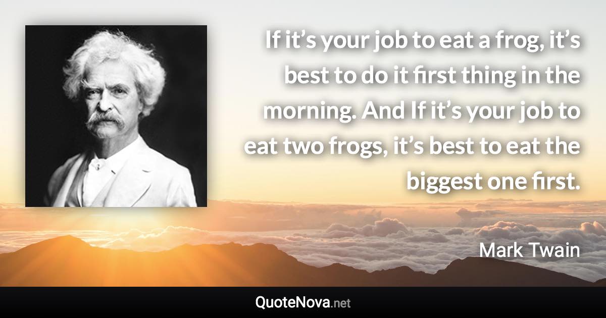 If it’s your job to eat a frog, it’s best to do it first thing in the morning. And If it’s your job to eat two frogs, it’s best to eat the biggest one first. - Mark Twain quote