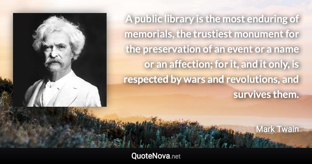 A public library is the most enduring of memorials, the trustiest monument for the preservation of an event or a name or an affection; for it, and it only, is respected by wars and revolutions, and survives them. - Mark Twain quote