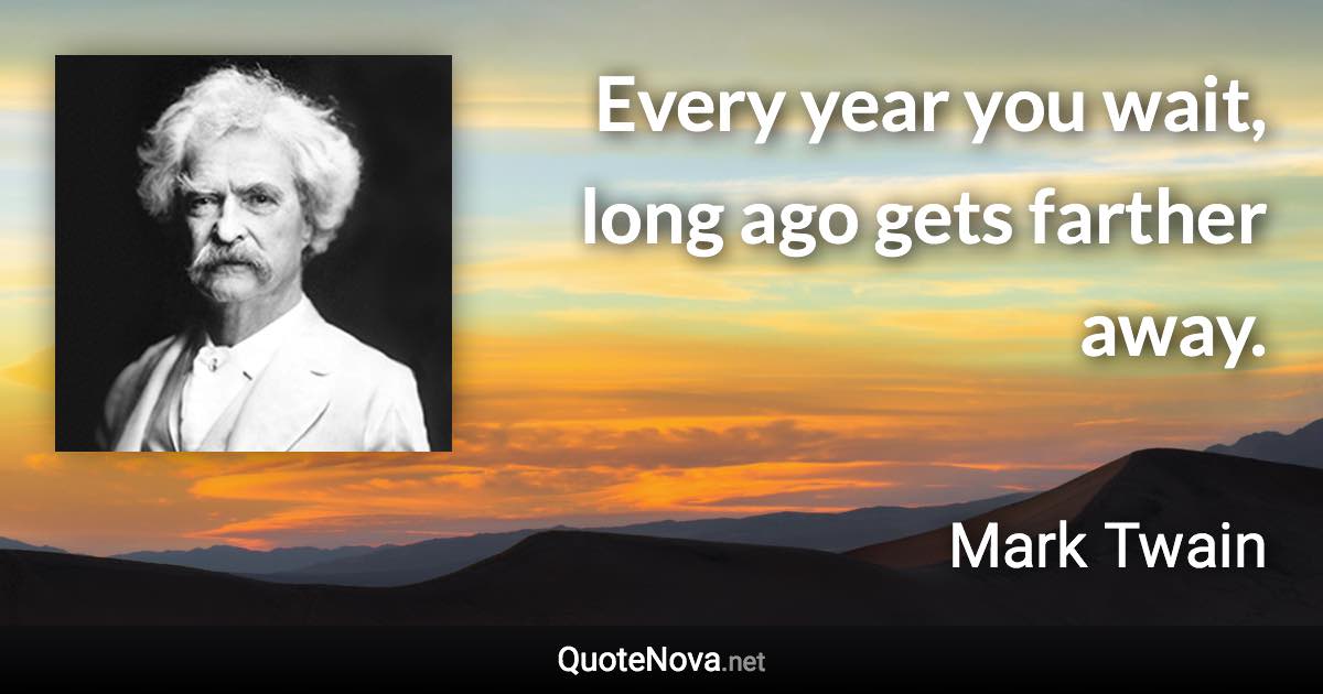 Every year you wait, long ago gets farther away. - Mark Twain quote