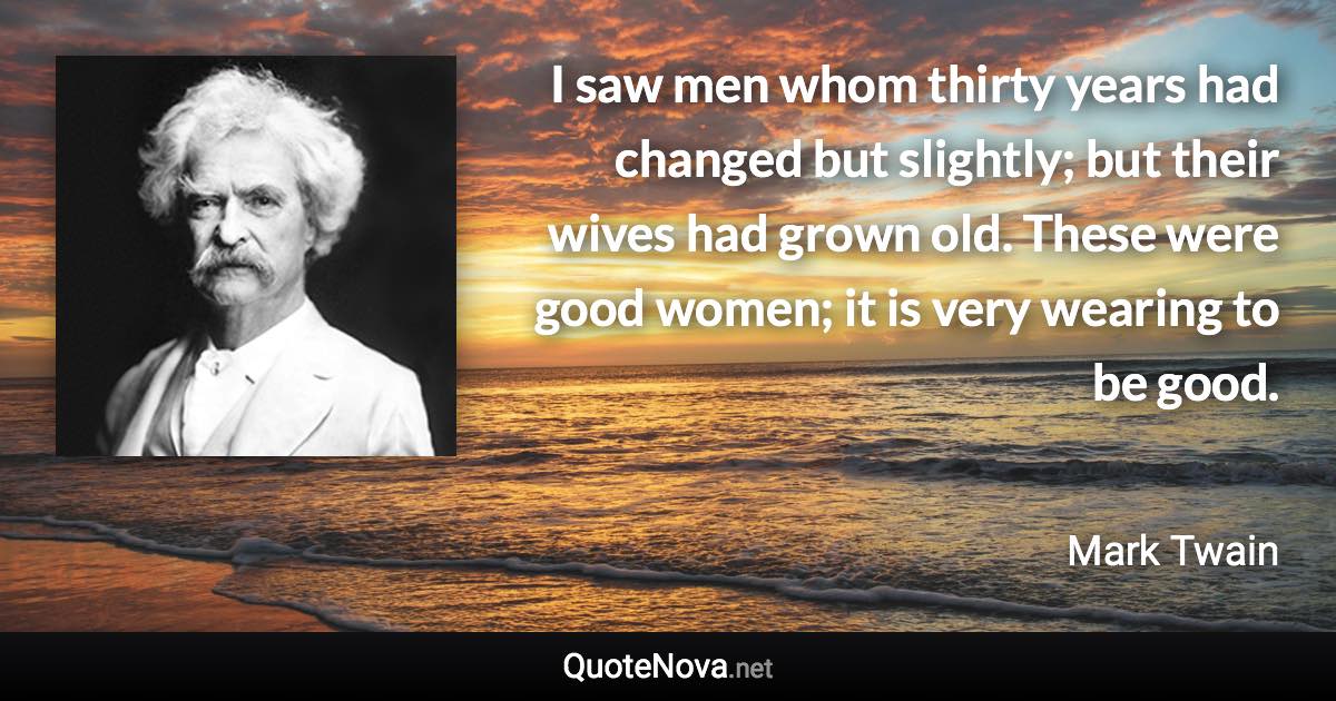 I saw men whom thirty years had changed but slightly; but their wives had grown old. These were good women; it is very wearing to be good. - Mark Twain quote