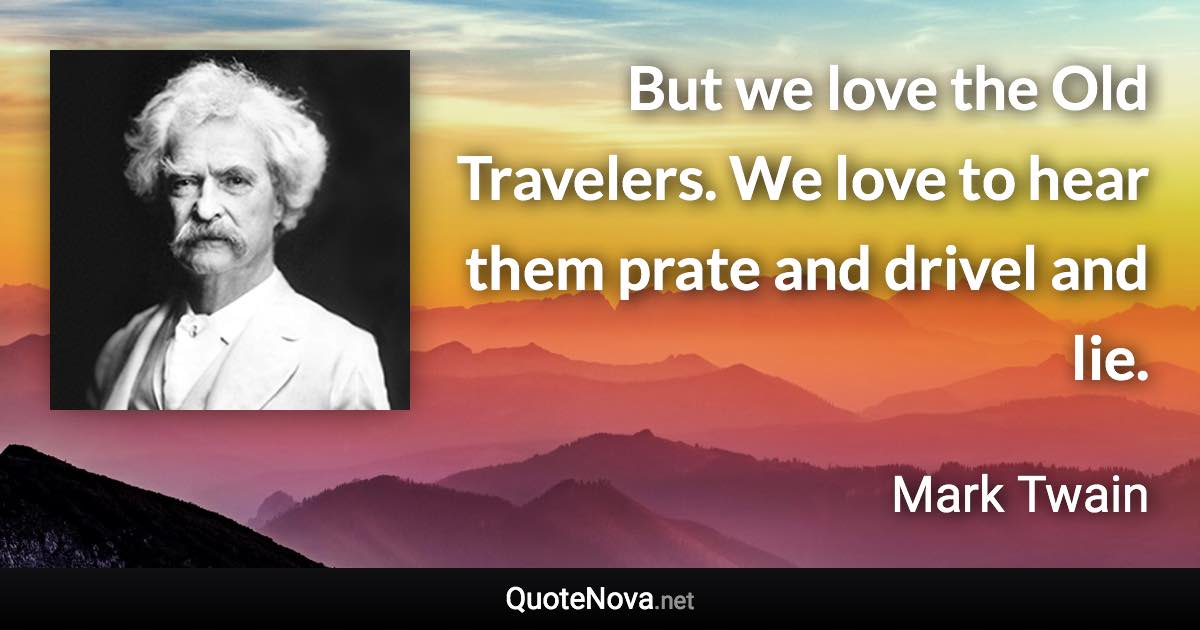 But we love the Old Travelers. We love to hear them prate and drivel and lie. - Mark Twain quote