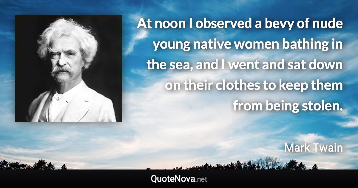 At noon I observed a bevy of nude young native women bathing in the sea, and I went and sat down on their clothes to keep them from being stolen. - Mark Twain quote