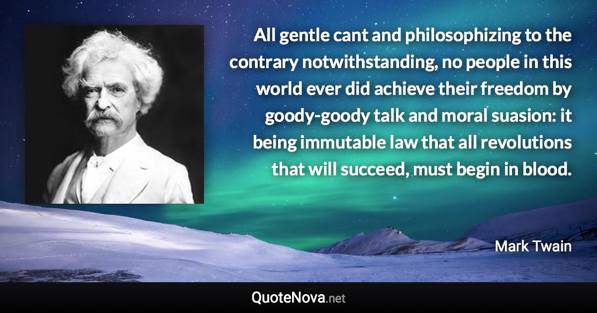 All gentle cant and philosophizing to the contrary notwithstanding, no people in this world ever did achieve their freedom by goody-goody talk and moral suasion: it being immutable law that all revolutions that will succeed, must begin in blood. - Mark Twain quote