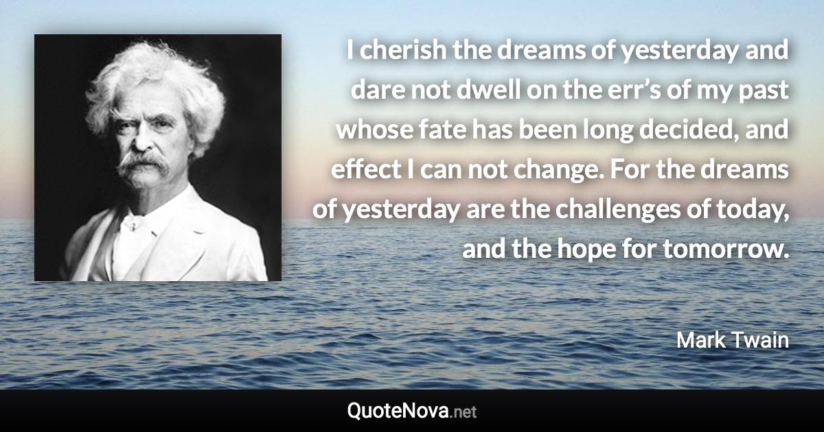 I cherish the dreams of yesterday and dare not dwell on the err’s of my past whose fate has been long decided, and effect I can not change. For the dreams of yesterday are the challenges of today, and the hope for tomorrow. - Mark Twain quote