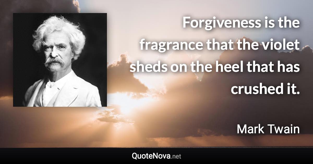 Forgiveness is the fragrance that the violet sheds on the heel that has crushed it. - Mark Twain quote