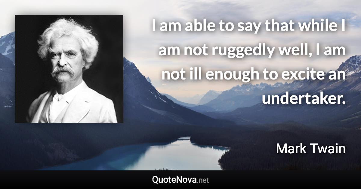 I am able to say that while I am not ruggedly well, I am not ill enough to excite an undertaker. - Mark Twain quote