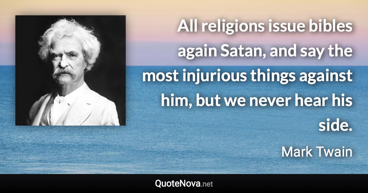 All religions issue bibles again Satan, and say the most injurious things against him, but we never hear his side. - Mark Twain quote